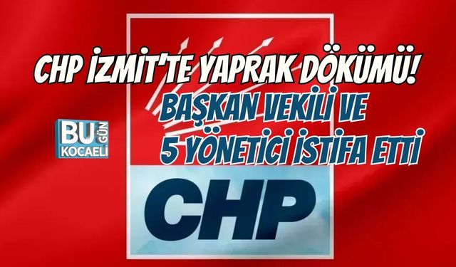 CHP İZMİT’TE YAPRAK DÖKÜMÜ! BAŞKAN VEKİLİ VE 5 YÖNETİCİ İSTİFA ETTİ