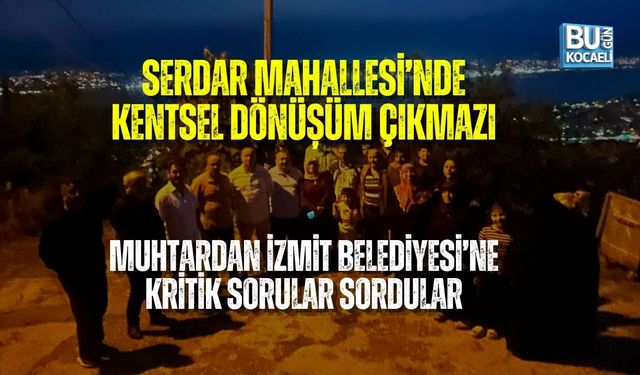 SERDAR MAHALLESİ’NDE KENTSEL DÖNÜŞÜM ÇIKMAZI: MUHTARDAN İZMİT BELEDİYESİ’NE KRİTİK SORULAR