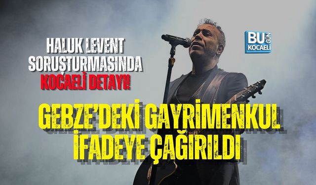 HALUK LEVENT SORUŞTURMASINDA KOCAELİ DETAYI! GEBZE’DEKİ GAYRİMENKUL İFADEYE ÇAĞIRILDI