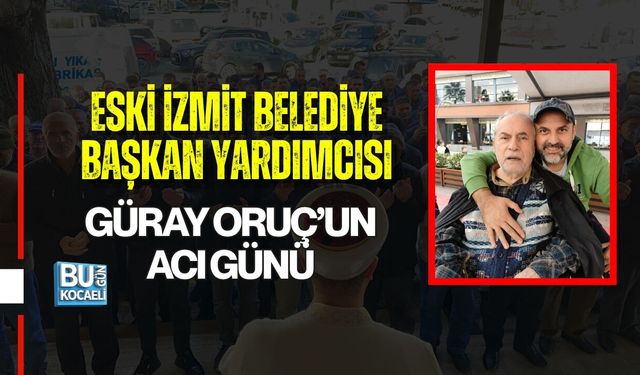 ESKİ İZMİT BELEDİYE BAŞKAN YARDIMCISI GÜRAY ORUÇ’UN ACI GÜNÜ