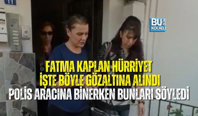 FATMA KAPLAN HÜRRİYET İŞTE BÖYLE GÖZALTINA ALINDI: POLİS ARACINA BİNERKEN BUNLARI SÖYLEDİ