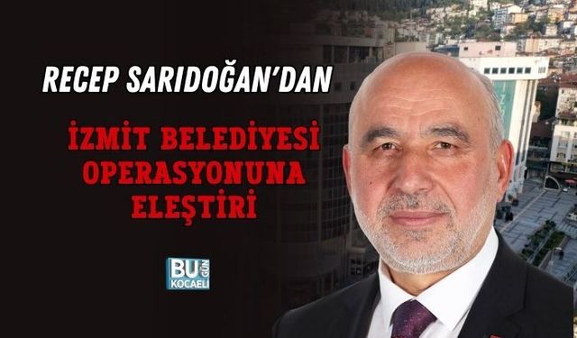 RECEP SARIDOĞAN'DAN İZMİT BELEDİYESİ OPERASYONUNA ELEŞTİRİ