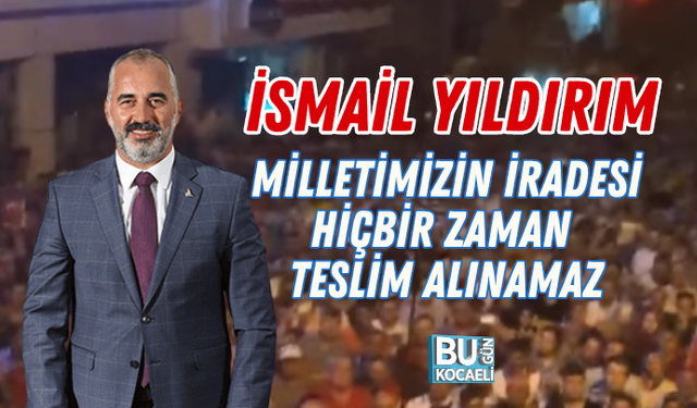 İSMAİL YILDIRIM: MİLLETİMİZİN İRADESİ HİÇBİR ZAMAN TESLİM ALINAMAZ