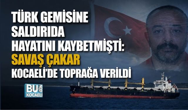 TÜRK GEMİSİNE SALDIRIDA HAYATINI KAYBETMİŞTİ: SAVAŞ ÇAKAR KOCAELİ’DE TOPRAĞA VERİLDİ