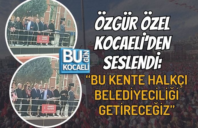 ÖZGÜR ÖZEL KOCAELİ’DEN SESLENDİ: “BU KENTE HALKÇI BELEDİYECİLİĞİ GETİRECEĞİZ”