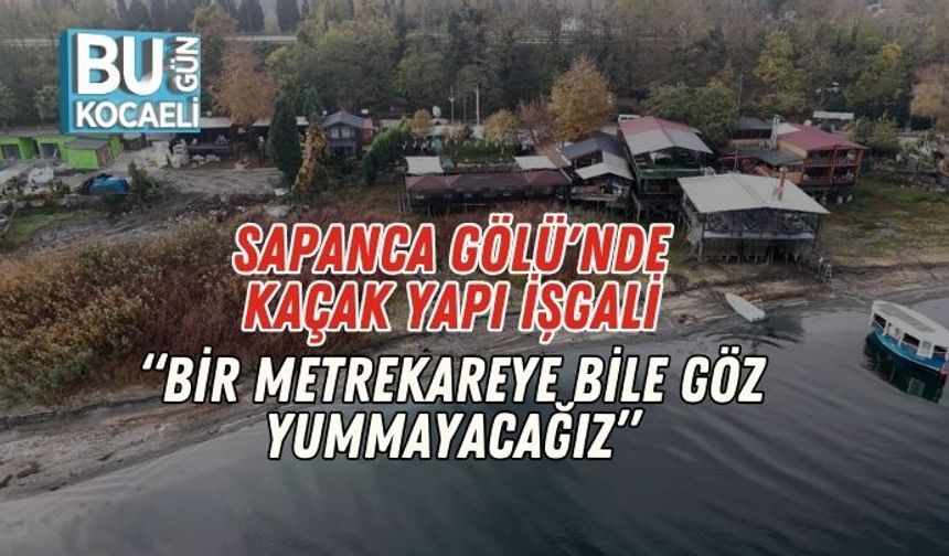 Sapanca Gölü'nde Kaçak Yapı İşgali: “Bir Metrekareye Bile Göz Yummayacağız”