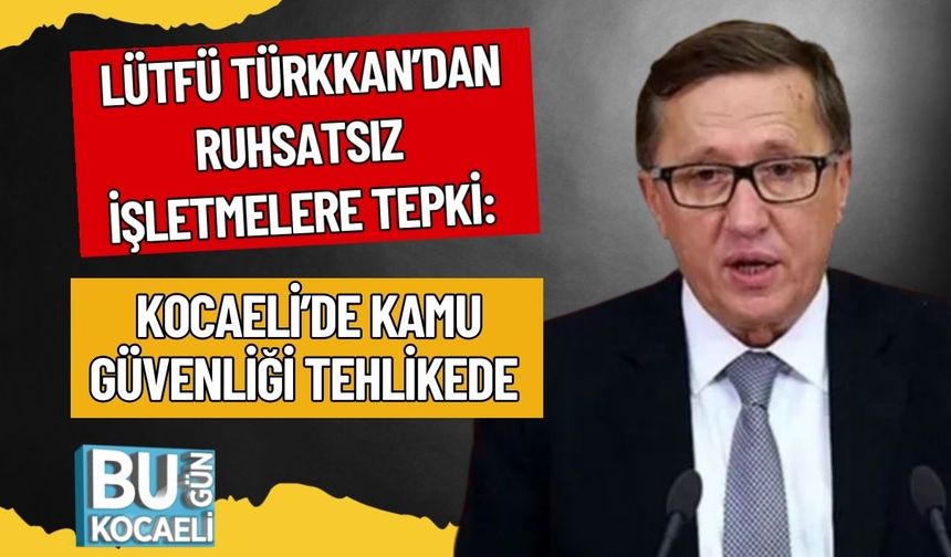 Lütfü Türkkan’dan Ruhsatsız İşletmelere Tepki: Kocaeli’de Kamu Güvenliği Tehlikede