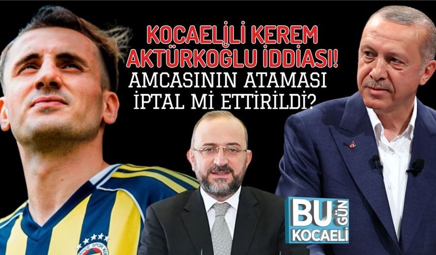 KOCAELİLİ KEREM AKTÜRKOĞLU İDDİASI! AMCASININ ATAMASI İPTAL Mİ ETTİRİLDİ?
