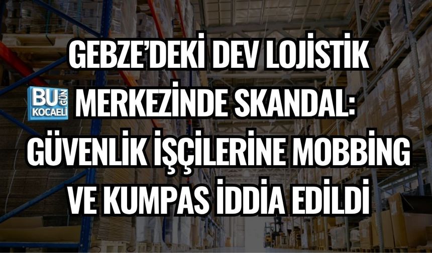 GEBZE’DEKİ DEV LOJİSTİK MERKEZİNDE SKANDAL: GÜVENLİK İŞÇİLERİNE MOBBİNG VE KUMPAS İDDİA EDİLDİ