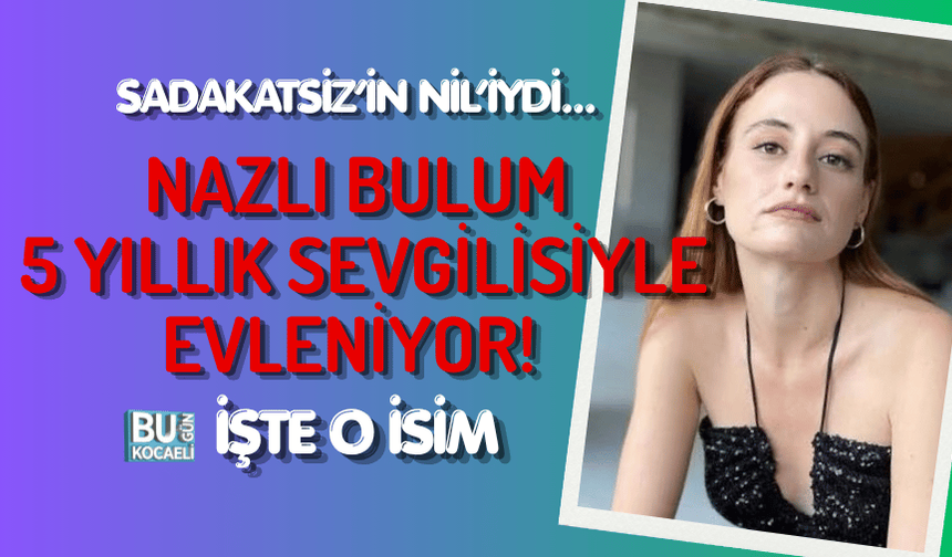 SADAKATSİZ’İN NİL’İYDİ... NAZLI BULUM 5 YILLIK SEVGİLİSİYLE EVLENİYOR! İŞTE O İSİM