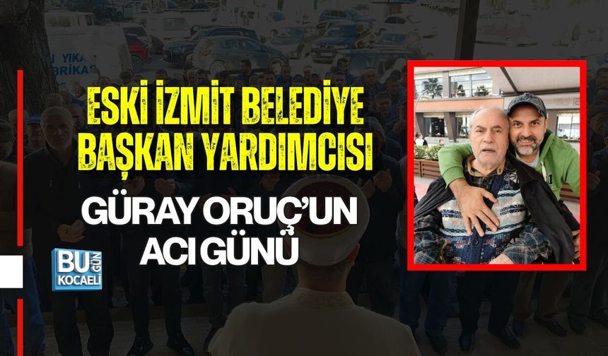 ESKİ İZMİT BELEDİYE BAŞKAN YARDIMCISI GÜRAY ORUÇ’UN ACI GÜNÜ