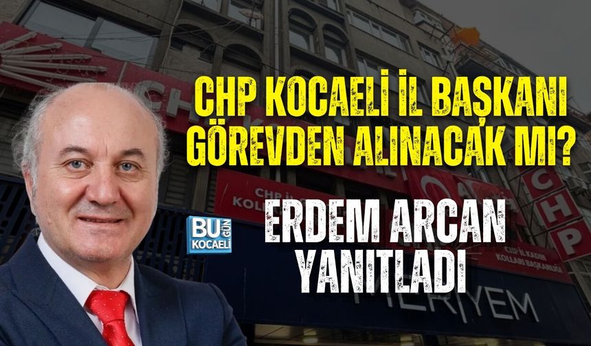 CHP KOCAELİ İL BAŞKANI GÖREVDEN ALINACAK MI? ERDEM ARCAN YANITLADI