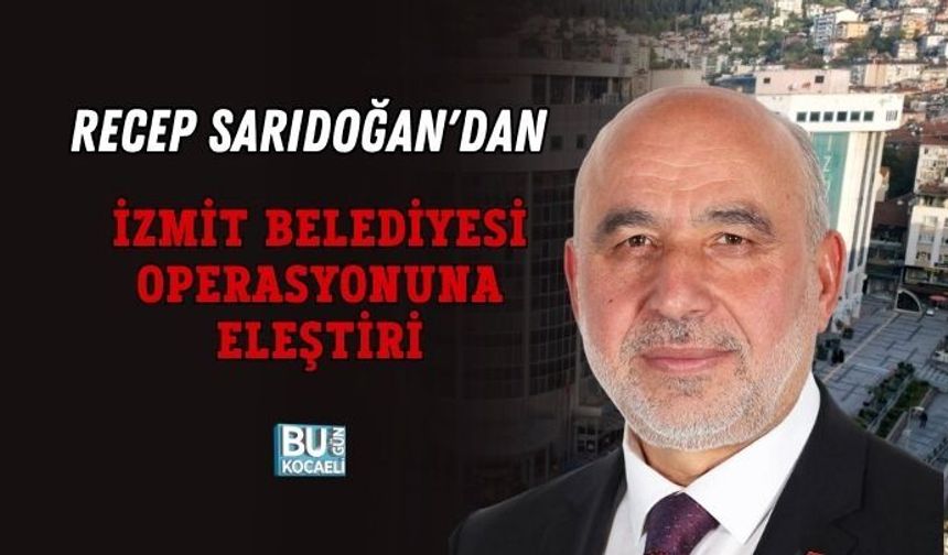 RECEP SARIDOĞAN'DAN İZMİT BELEDİYESİ OPERASYONUNA ELEŞTİRİ