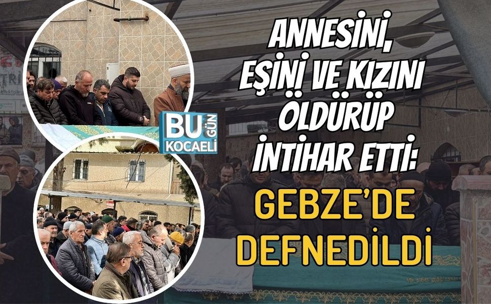 ANNESİNİ, EŞİNİ VE KIZINI ÖLDÜRÜP İNTİHAR ETTİ: GEBZE’DE DEFNEDİLDİ