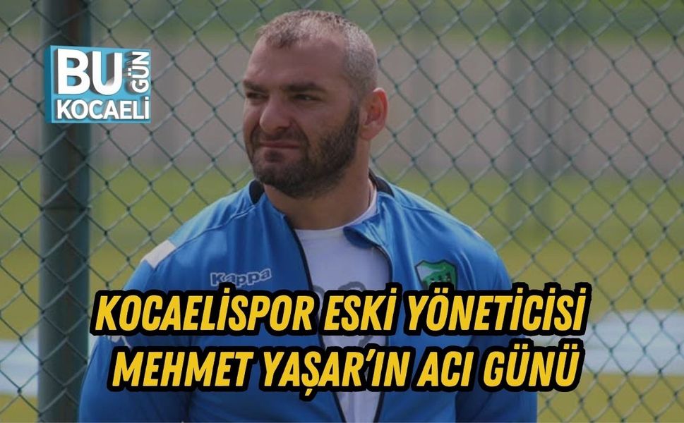 KOCAELİSPOR ESKİ YÖNETİCİSİ MEHMET YAŞAR’IN ACI GÜNÜ