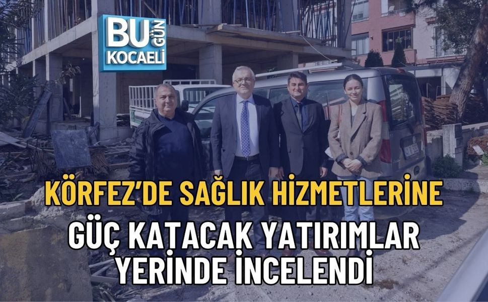 KÖRFEZ’DE SAĞLIK HİZMETLERİNE GÜÇ KATACAK YATIRIMLAR YERİNDE İNCELENDİ