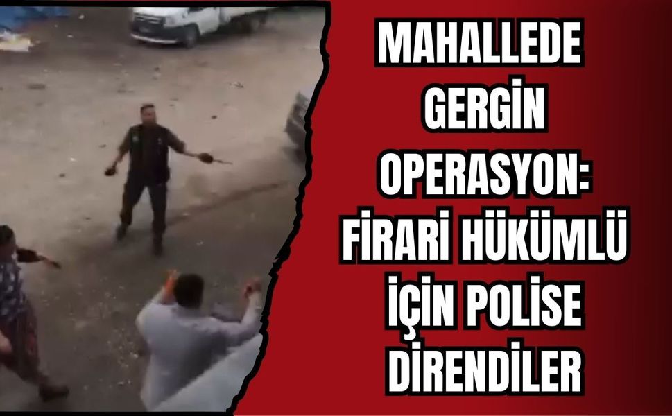 MAHALLEDE GERGİN OPERASYON: FİRARİ HÜKÜMLÜ İÇİN POLİSE DİRENDİLER