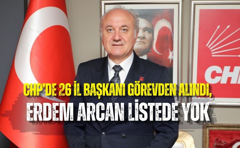 CHP’DE 26 İL BAŞKANI GÖREVDEN ALINDI, ERDEM ARCAN LİSTEDE YOK