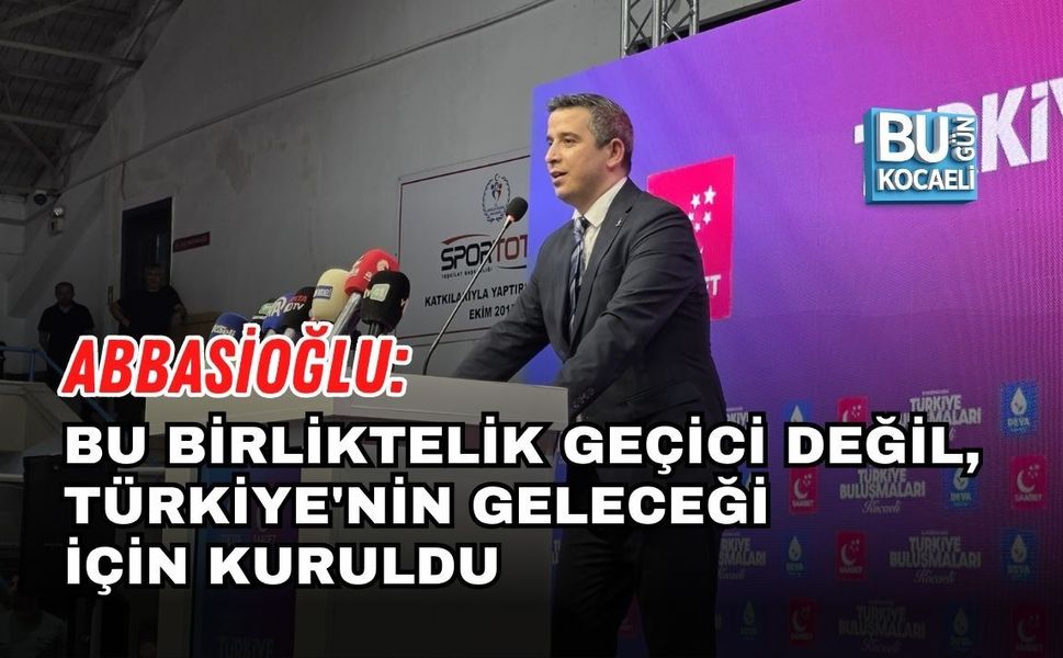 ABBASİOĞLU: BU BİRLİKTELİK GEÇİCİ DEĞİL, TÜRKİYE'NİN GELECEĞİ İÇİN KURULDU