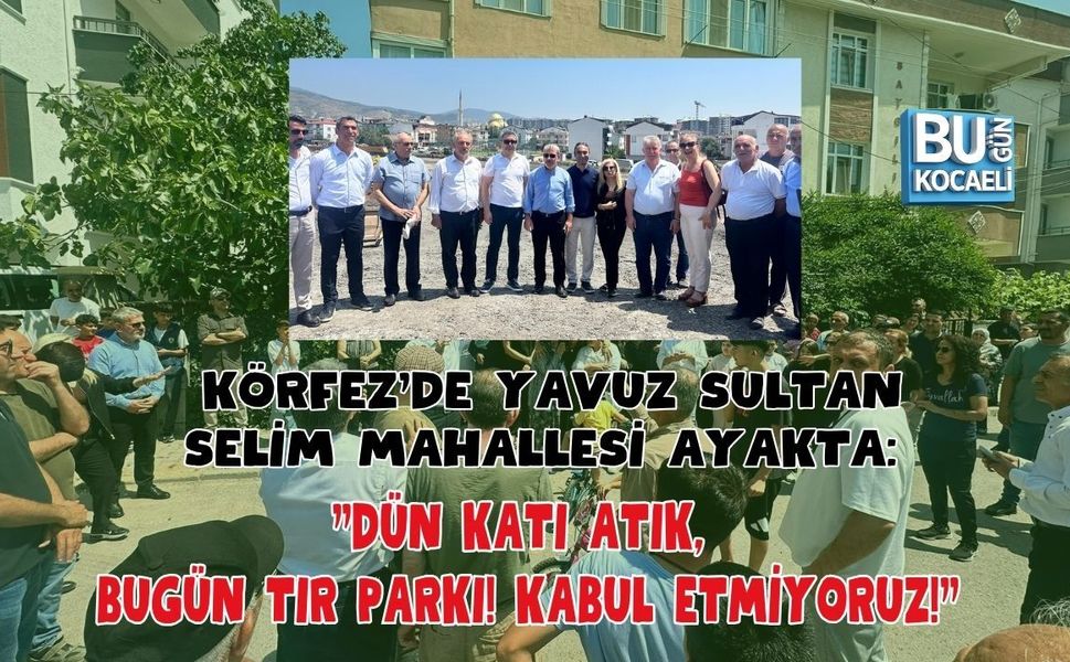 KÖRFEZ'DE YAVUZ SULTAN SELİM MAHALLESİ AYAKTA: "DÜN KATI ATIK, BUGÜN TIR PARKI! KABUL ETMİYORUZ!"