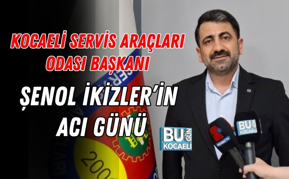 KOCAELİ SERVİS ARAÇLARI ODASI BAŞKANI ŞENOL İKİZLER’İN ACI GÜNÜ