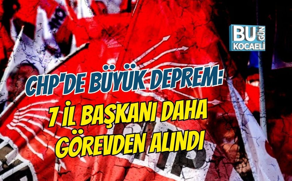 CHP'DE BÜYÜK DEPREM: 7 İL BAŞKANI DAHA GÖREVDEN ALINDI