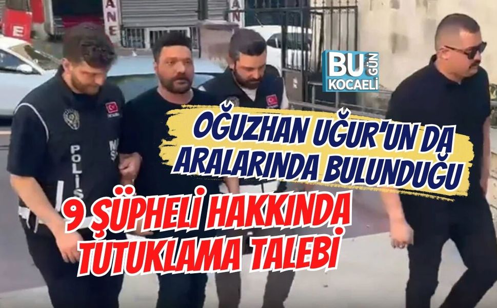OĞUZHAN UĞUR'UN DA ARALARINDA BULUNDUĞU 9 ŞÜPHELİ HAKKINDA TUTUKLAMA TALEBİ