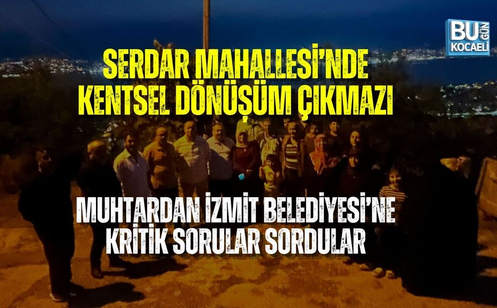 SERDAR MAHALLESİ’NDE KENTSEL DÖNÜŞÜM ÇIKMAZI: MUHTARDAN İZMİT BELEDİYESİ’NE KRİTİK SORULAR