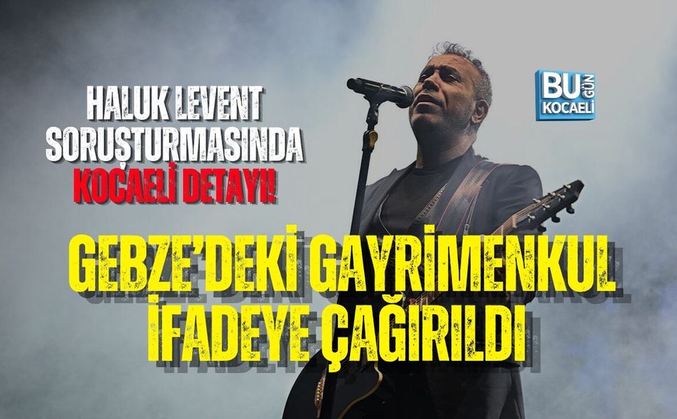 HALUK LEVENT SORUŞTURMASINDA KOCAELİ DETAYI! GEBZE’DEKİ GAYRİMENKUL İFADEYE ÇAĞIRILDI