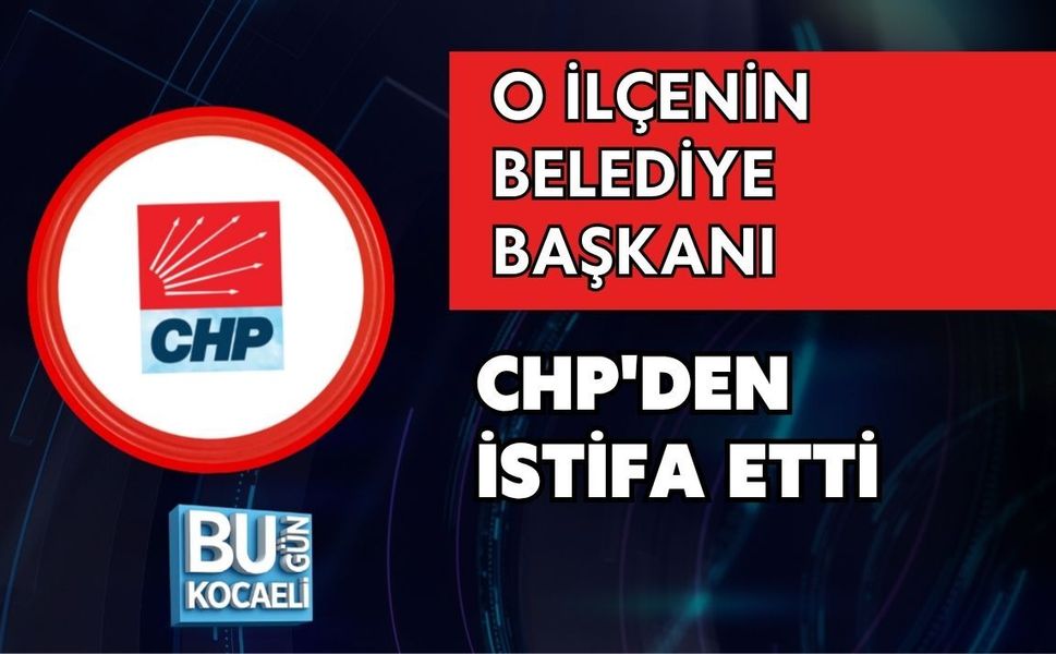 O İLÇENİN BELEDİYE BAŞKANI CHP'DEN İSTİFA ETTİ