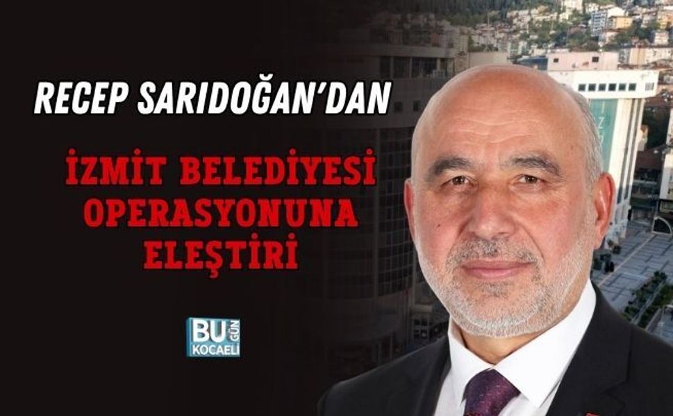 RECEP SARIDOĞAN'DAN İZMİT BELEDİYESİ OPERASYONUNA ELEŞTİRİ