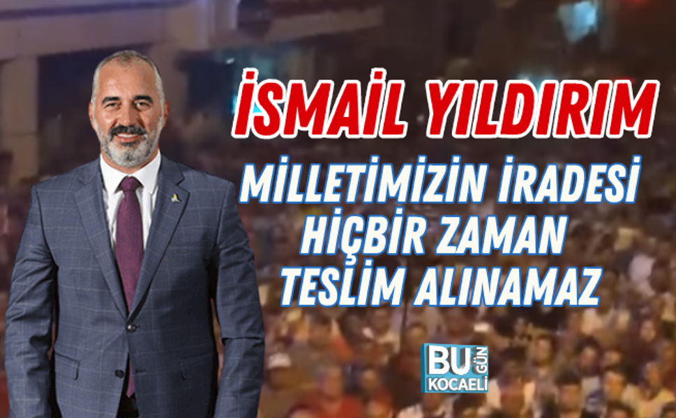 İSMAİL YILDIRIM: MİLLETİMİZİN İRADESİ HİÇBİR ZAMAN TESLİM ALINAMAZ