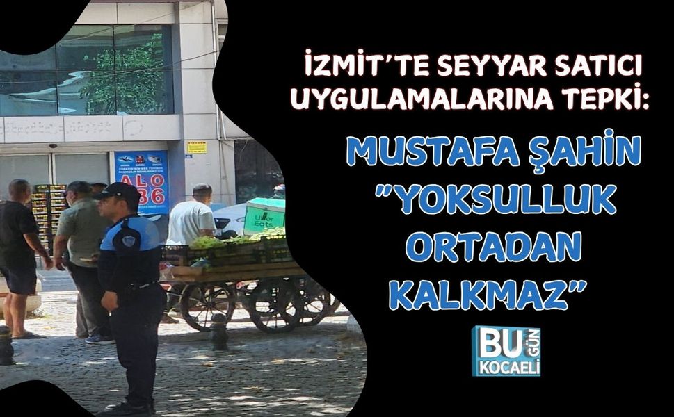 İZMİT’TE SEYYAR SATICI UYGULAMALARINA TEPKİ: MUSTAFA ŞAHİN “YOKSULLUK ORTADAN KALKMAZ” DEDİ