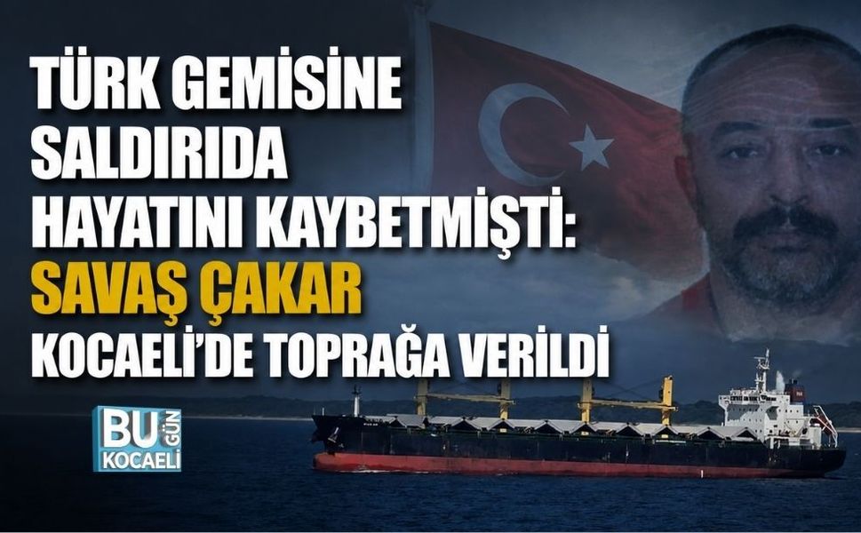 TÜRK GEMİSİNE SALDIRIDA HAYATINI KAYBETMİŞTİ: SAVAŞ ÇAKAR KOCAELİ’DE TOPRAĞA VERİLDİ